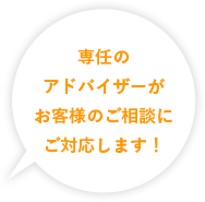 専任のアドバイザーがお客様のご相談に対応します！